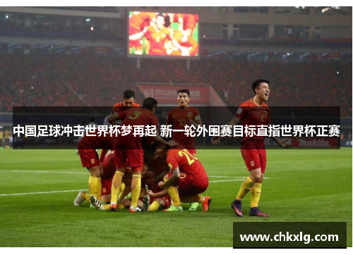 中国足球冲击世界杯梦再起 新一轮外围赛目标直指世界杯正赛
