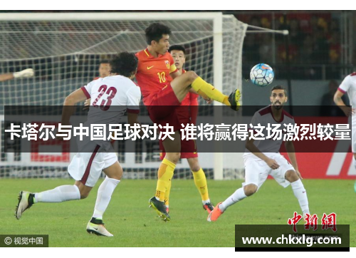 卡塔尔与中国足球对决 谁将赢得这场激烈较量