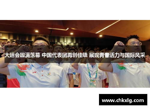 大运会圆满落幕 中国代表团再创佳绩 展现青春活力与国际风采